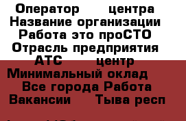 Оператор Call-центра › Название организации ­ Работа-это проСТО › Отрасль предприятия ­ АТС, call-центр › Минимальный оклад ­ 1 - Все города Работа » Вакансии   . Тыва респ.